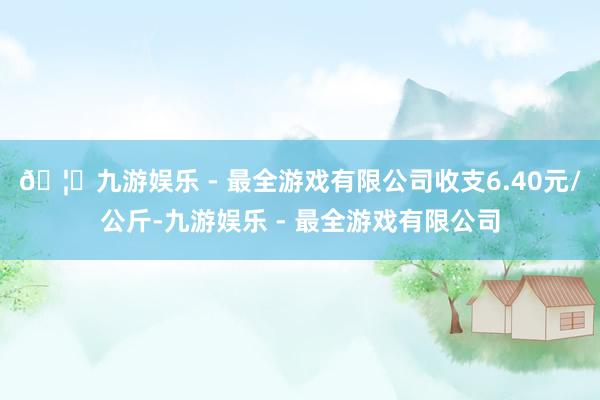 🦄九游娱乐 - 最全游戏有限公司收支6.40元/公斤-九游娱乐 - 最全游戏有限公司