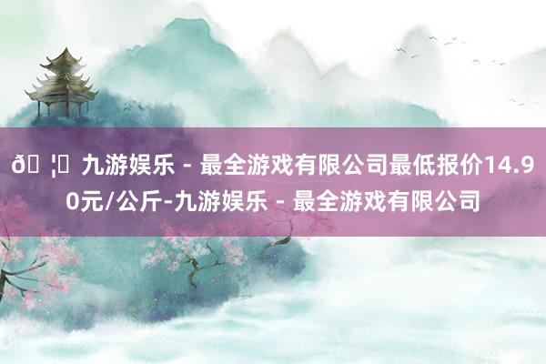 🦄九游娱乐 - 最全游戏有限公司最低报价14.90元/公斤-九游娱乐 - 最全游戏有限公司