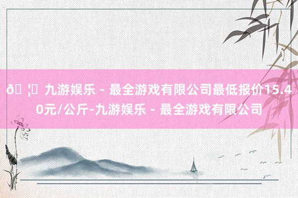 🦄九游娱乐 - 最全游戏有限公司最低报价15.40元/公斤-九游娱乐 - 最全游戏有限公司