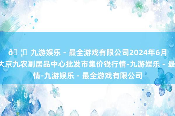 🦄九游娱乐 - 最全游戏有限公司2024年6月7日广东东莞市大京九农副居品中心批发市集价钱行情-九游娱乐 - 最全游戏有限公司