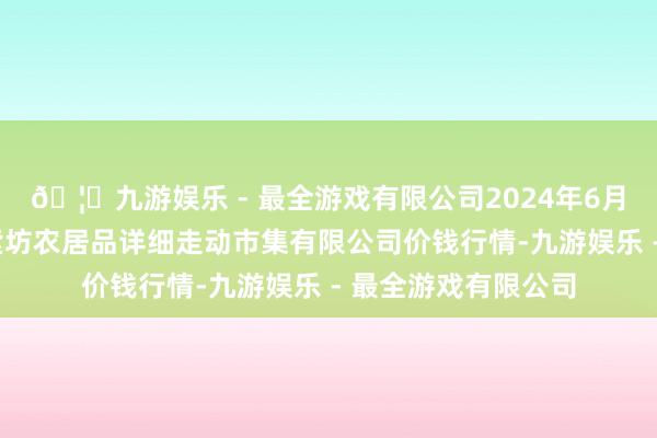 🦄九游娱乐 - 最全游戏有限公司2024年6月7日山西省长治市紫坊农居品详细走动市集有限公司价钱行情-九游娱乐 - 最全游戏有限公司