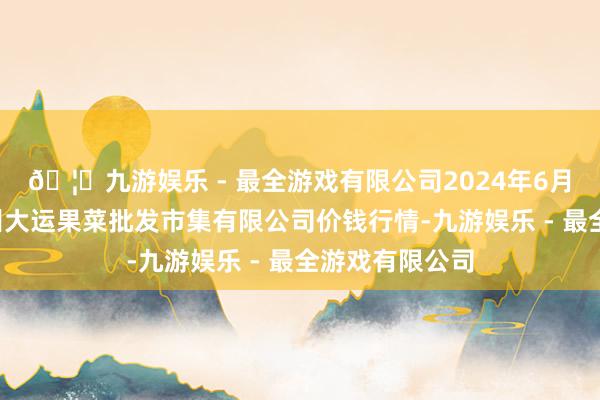 🦄九游娱乐 - 最全游戏有限公司2024年6月7日山西省朔州大运果菜批发市集有限公司价钱行情-九游娱乐 - 最全游戏有限公司