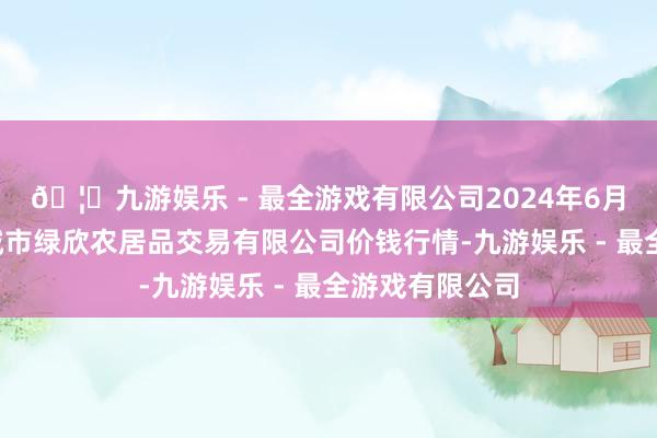 🦄九游娱乐 - 最全游戏有限公司2024年6月7日山西省晋城市绿欣农居品交易有限公司价钱行情-九游娱乐 - 最全游戏有限公司