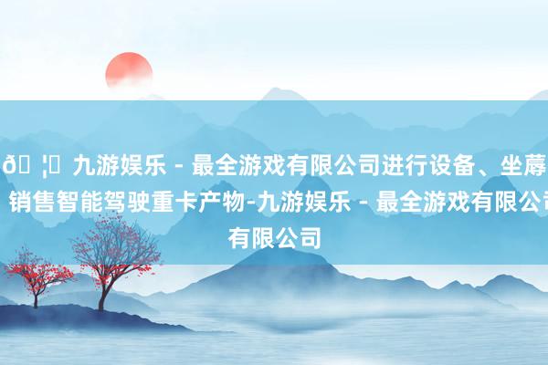 🦄九游娱乐 - 最全游戏有限公司进行设备、坐蓐、销售智能驾驶重卡产物-九游娱乐 - 最全游戏有限公司