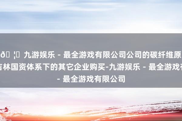 🦄九游娱乐 - 最全游戏有限公司公司的碳纤维原料需从吉林国资体系下的其它企业购买-九游娱乐 - 最全游戏有限公司