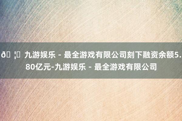 🦄九游娱乐 - 最全游戏有限公司刻下融资余额5.80亿元-九游娱乐 - 最全游戏有限公司