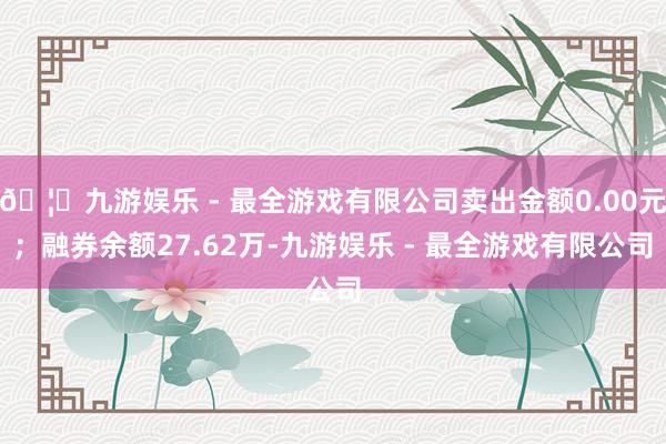 🦄九游娱乐 - 最全游戏有限公司卖出金额0.00元；融券余额27.62万-九游娱乐 - 最全游戏有限公司