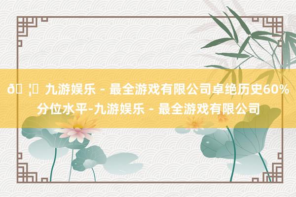 🦄九游娱乐 - 最全游戏有限公司卓绝历史60%分位水平-九游娱乐 - 最全游戏有限公司