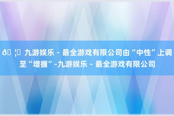 🦄九游娱乐 - 最全游戏有限公司由“中性”上调至“增握”-九
