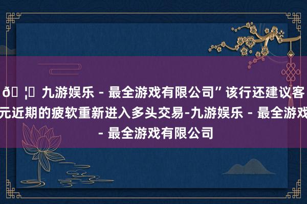 🦄九游娱乐 - 最全游戏有限公司”该行还建议客户利用美元近期的疲软重新进入多头交易-九游娱乐 - 最全游戏有限公司