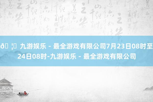 🦄九游娱乐 - 最全游戏有限公司7月23日08时至24日08时-九游娱乐 - 最全游戏有限公司