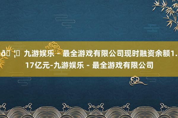 🦄九游娱乐 - 最全游戏有限公司现时融资余额1.17亿元-九游娱乐 - 最全游戏有限公司