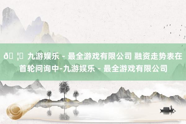 🦄九游娱乐 - 最全游戏有限公司 融资走势表在首轮问询中-九游娱乐 - 最全游戏有限公司