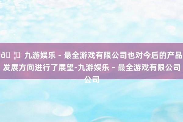 🦄九游娱乐 - 最全游戏有限公司也对今后的产品发展方向进行了展望-九游娱乐 - 最全游戏有限公司