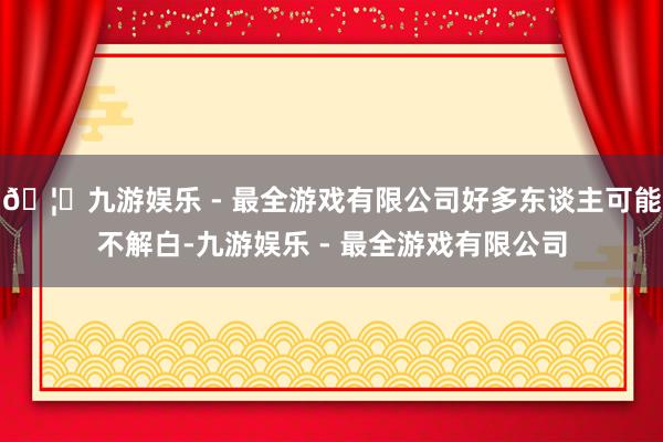 🦄九游娱乐 - 最全游戏有限公司好多东谈主可能不解白-九游娱乐 - 最全游戏有限公司