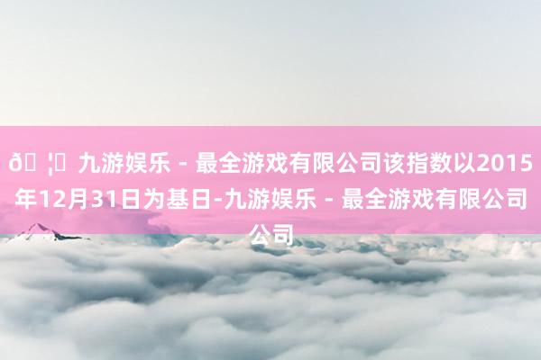 🦄九游娱乐 - 最全游戏有限公司该指数以2015年12月31日为基日-九游娱乐 - 最全游戏有限公司