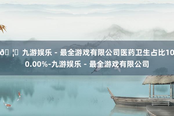 🦄九游娱乐 - 最全游戏有限公司医药卫生占比100.00%-九游娱乐 - 最全游戏有限公司