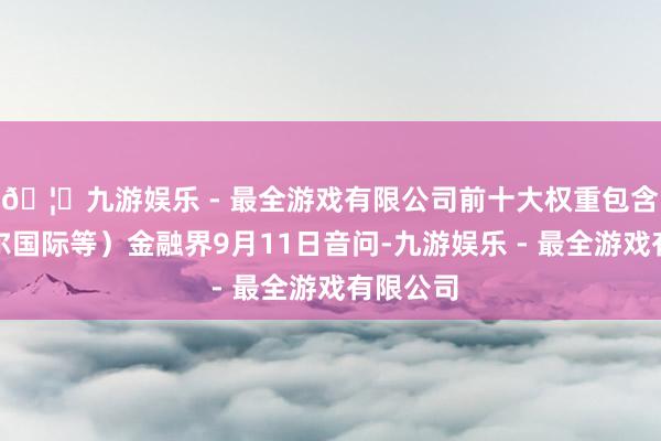 🦄九游娱乐 - 最全游戏有限公司前十大权重包含念念摩尔国际等）金融界9月11日音问-九游娱乐 - 最全游戏有限公司