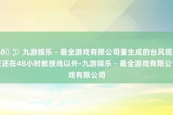 🦄九游娱乐 - 最全游戏有限公司重生成的台风现在还在48小时