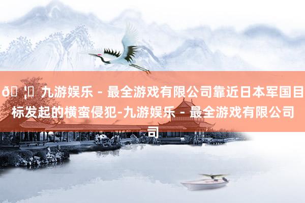 🦄九游娱乐 - 最全游戏有限公司靠近日本军国目标发起的横蛮侵