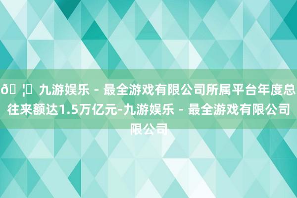 🦄九游娱乐 - 最全游戏有限公司所属平台年度总往来额达1.5万亿元-九游娱乐 - 最全游戏有限公司