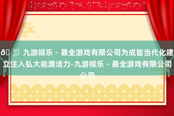 🦄九游娱乐 - 最全游戏有限公司为成皆当代化建立注入弘大能源活力-九游娱乐 - 最全游戏有限公司