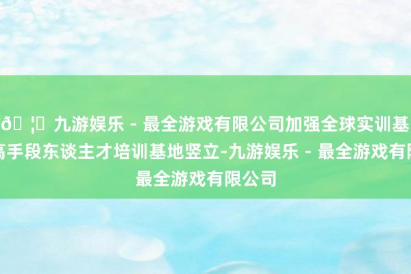 🦄九游娱乐 - 最全游戏有限公司加强全球实训基地、高手段东谈主才培训基地竖立-九游娱乐 - 最全游戏有限公司