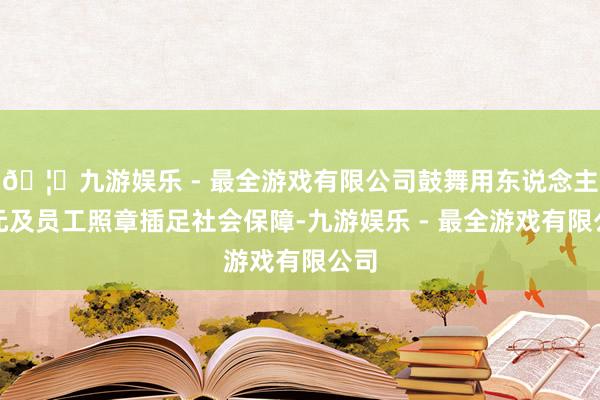 🦄九游娱乐 - 最全游戏有限公司鼓舞用东说念主单元及员工照章插足社会保障-九游娱乐 - 最全游戏有限公司