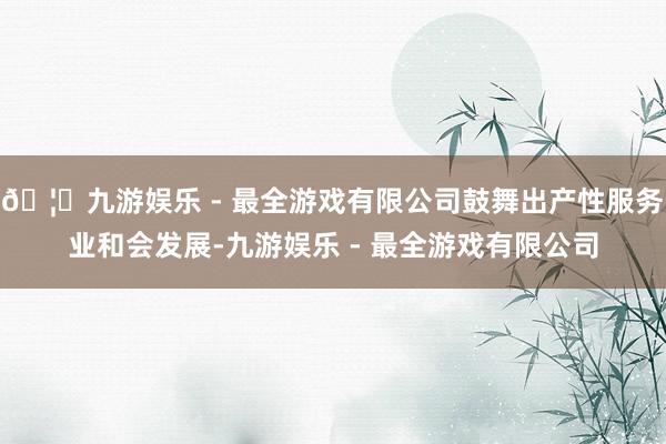 🦄九游娱乐 - 最全游戏有限公司鼓舞出产性服务业和会发展-九游娱乐 - 最全游戏有限公司