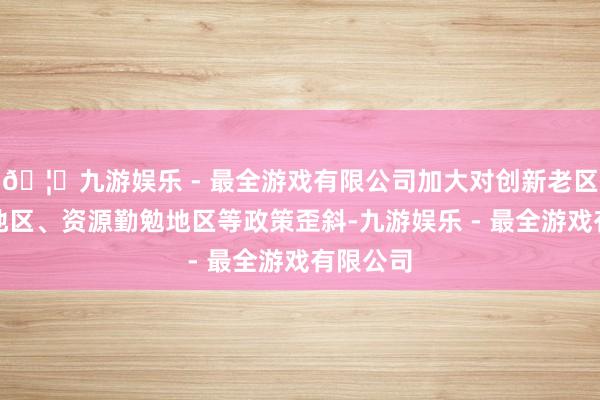 🦄九游娱乐 - 最全游戏有限公司加大对创新老区、边境地区、资源勤勉地区等政策歪斜-九游娱乐 - 最全游戏有限公司