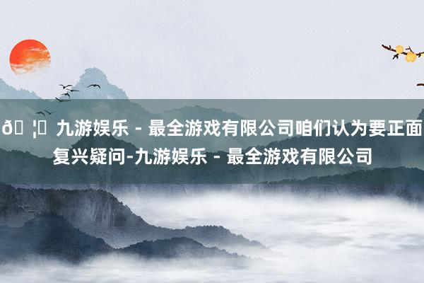 🦄九游娱乐 - 最全游戏有限公司咱们认为要正面复兴疑问-九游娱乐 - 最全游戏有限公司