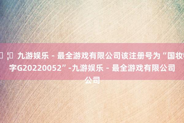 🦄九游娱乐 - 最全游戏有限公司该注册号为“国妆特字G20220052”-九游娱乐 - 最全游戏有限公司