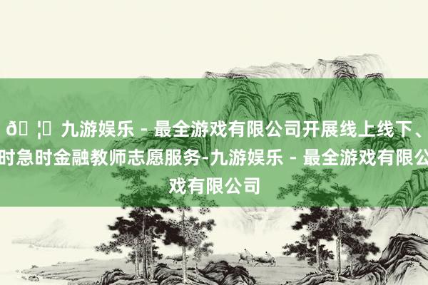 🦄九游娱乐 - 最全游戏有限公司开展线上线下、平时急时金融教师志愿服务-九游娱乐 - 最全游戏有限公司