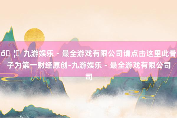 🦄九游娱乐 - 最全游戏有限公司请点击这里此骨子为第一财经原创-九游娱乐 - 最全游戏有限公司