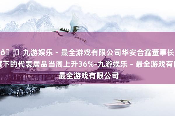 🦄九游娱乐 - 最全游戏有限公司华安合鑫董事长袁巍旗下的代表居品当周上升36%-九游娱乐 - 最全游戏有限公司