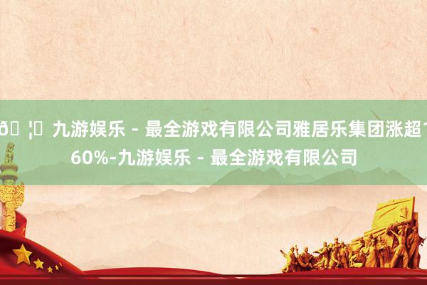 🦄九游娱乐 - 最全游戏有限公司雅居乐集团涨超160%-九游娱乐 - 最全游戏有限公司