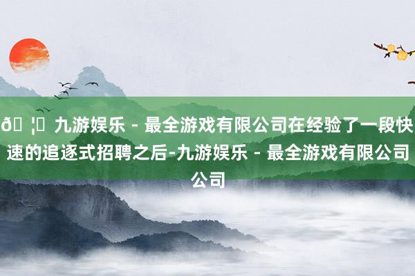 🦄九游娱乐 - 最全游戏有限公司在经验了一段快速的追逐式招聘之后-九游娱乐 - 最全游戏有限公司