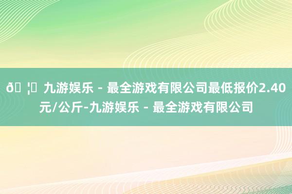 🦄九游娱乐 - 最全游戏有限公司最低报价2.40元/公斤-九游娱乐 - 最全游戏有限公司