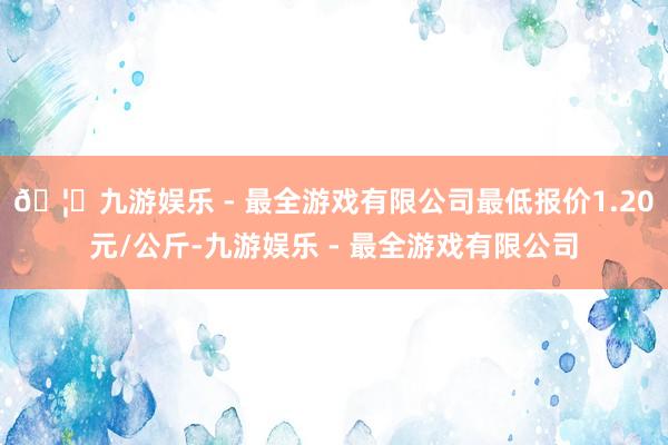 🦄九游娱乐 - 最全游戏有限公司最低报价1.20元/公斤-九游娱乐 - 最全游戏有限公司