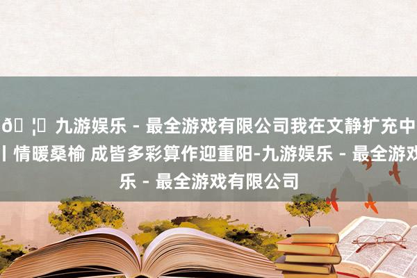 🦄九游娱乐 - 最全游戏有限公司我在文静扩充中心过佳节丨情暖桑榆 成皆多彩算作迎重阳-九游娱乐 - 最全游戏有限公司