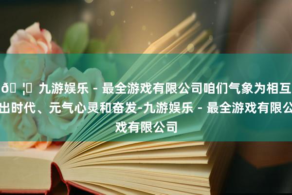 🦄九游娱乐 - 最全游戏有限公司咱们气象为相互付出时代、元气心灵和奋发-九游娱乐 - 最全游戏有限公司