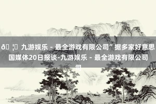 🦄九游娱乐 - 最全游戏有限公司”据多家好意思国媒体20日报谈-九游娱乐 - 最全游戏有限公司