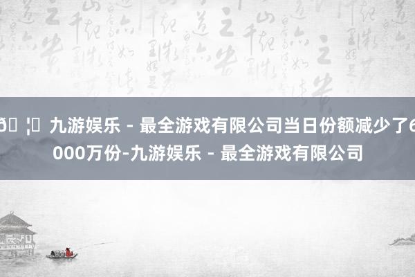 🦄九游娱乐 - 最全游戏有限公司当日份额减少了6000万份-