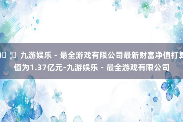 🦄九游娱乐 - 最全游戏有限公司最新财富净值打算值为1.37