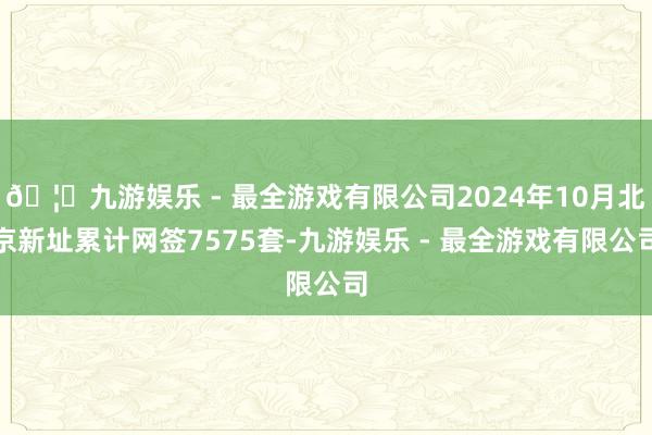 🦄九游娱乐 - 最全游戏有限公司2024年10月北京新址累计