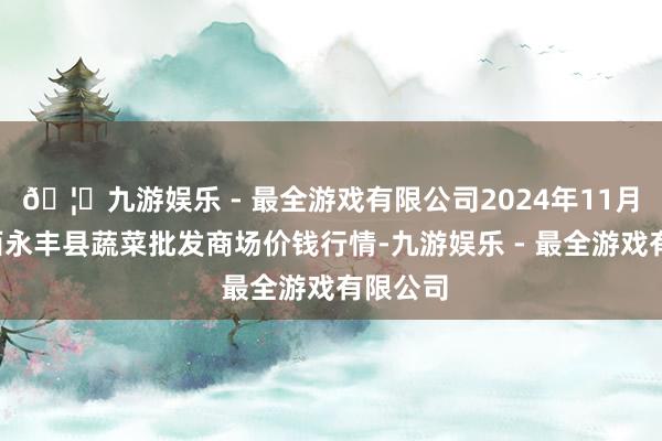 🦄九游娱乐 - 最全游戏有限公司2024年11月1日江西永丰县蔬菜批发商场价钱行情-九游娱乐 - 最全游戏有限公司