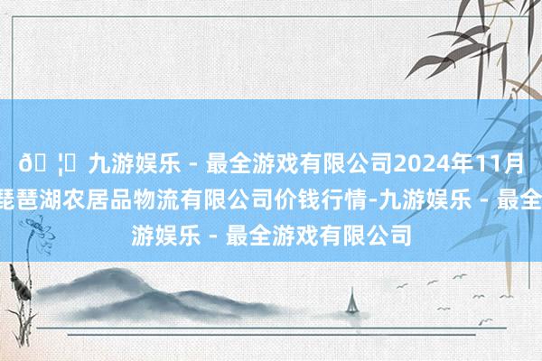 🦄九游娱乐 - 最全游戏有限公司2024年11月1日江西九江琵琶湖农居品物流有限公司价钱行情-九游娱乐 - 最全游戏有限公司