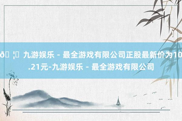 🦄九游娱乐 - 最全游戏有限公司正股最新价为10.21元-九游娱乐 - 最全游戏有限公司