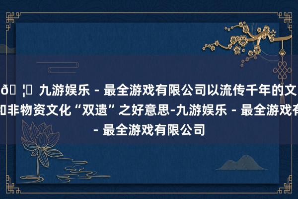 🦄九游娱乐 - 最全游戏有限公司以流传千年的文化遗产和非物资