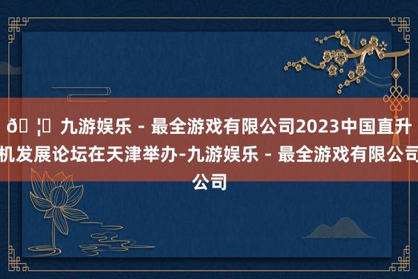 🦄九游娱乐 - 最全游戏有限公司2023中国直升机发展论坛在